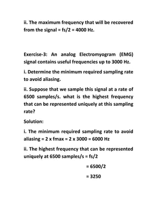 ii. The maximum frequency that will be recovered
from the signal = fs/2 = 4000 Hz.
Exercise-3: An analog Electromyogram (EMG)
signal contains useful frequencies up to 3000 Hz.
i. Determine the minimum required sampling rate
to avoid aliasing.
ii. Suppose that we sample this signal at a rate of
6500 samples/s. what is the highest frequency
that can be represented uniquely at this sampling
rate?
Solution:
i. The minimum required sampling rate to avoid
aliasing = 2 x fmax = 2 x 3000 = 6000 Hz
ii. The highest frequency that can be represented
uniquely at 6500 samples/s = fs/2
= 6500/2
= 3250
 