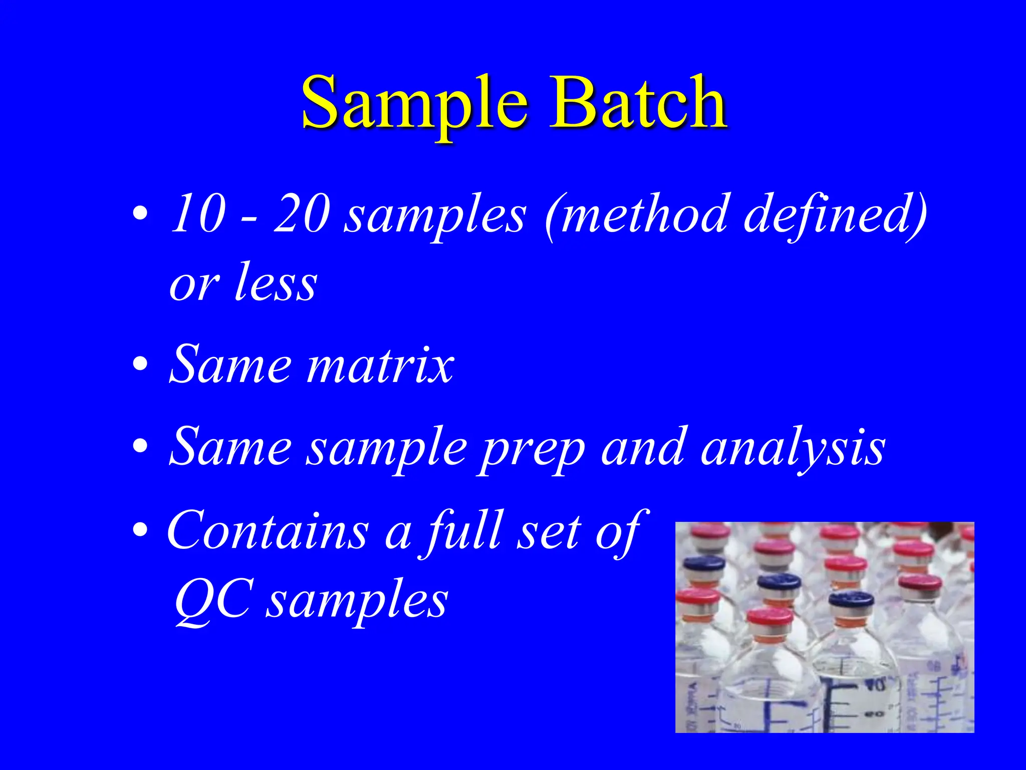 Sample Batch
• 10 - 20 samples (method defined)
or less
• Same matrix
• Same sample prep and analysis
• Contains a full set of
QC samples
 