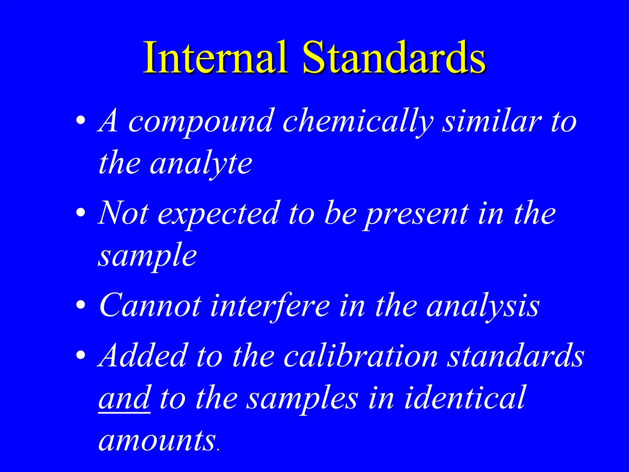 Internal Standards
• A compound chemically similar to
the analyte
• Not expected to be present in the
sample
• Cannot interfere in the analysis
• Added to the calibration standards
and to the samples in identical
amounts.
 
