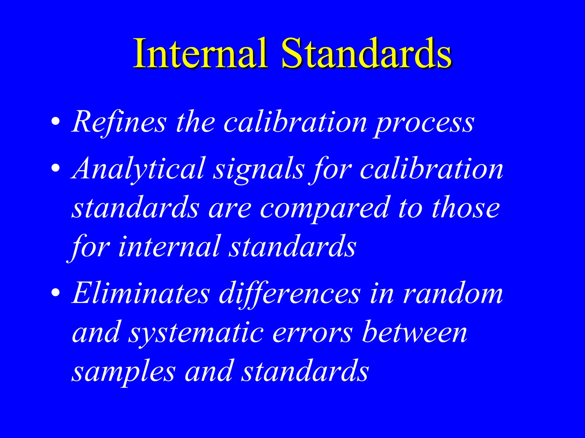 Internal Standards
• Refines the calibration process
• Analytical signals for calibration
standards are compared to those
for internal standards
• Eliminates differences in random
and systematic errors between
samples and standards
 