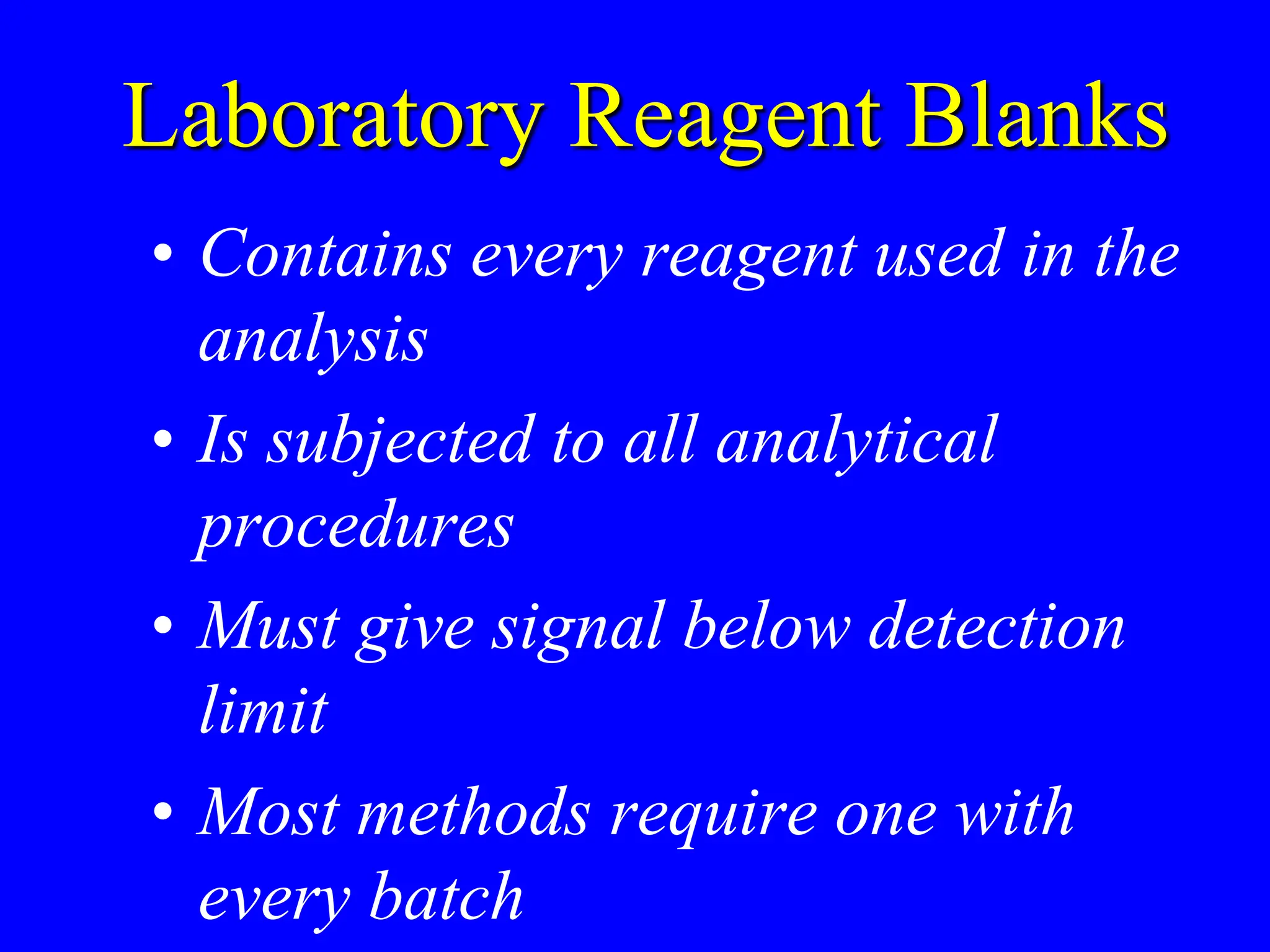 Laboratory Reagent Blanks
• Contains every reagent used in the
analysis
• Is subjected to all analytical
procedures
• Must give signal below detection
limit
• Most methods require one with
every batch
 