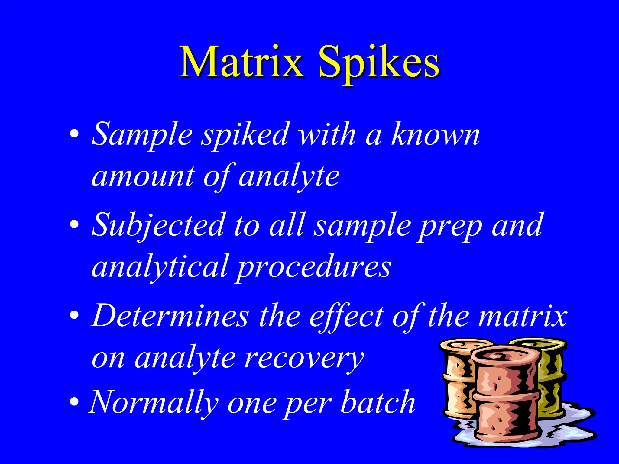 Matrix Spikes
• Sample spiked with a known
amount of analyte
• Subjected to all sample prep and
analytical procedures
• Determines the effect of the matrix
on analyte recovery
• Normally one per batch
 