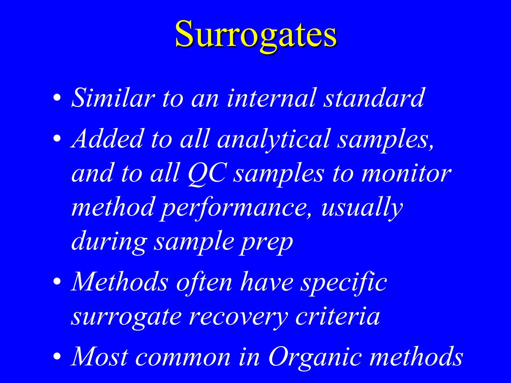 Surrogates
• Similar to an internal standard
• Added to all analytical samples,
and to all QC samples to monitor
method performance, usually
during sample prep
• Methods often have specific
surrogate recovery criteria
• Most common in Organic methods
 