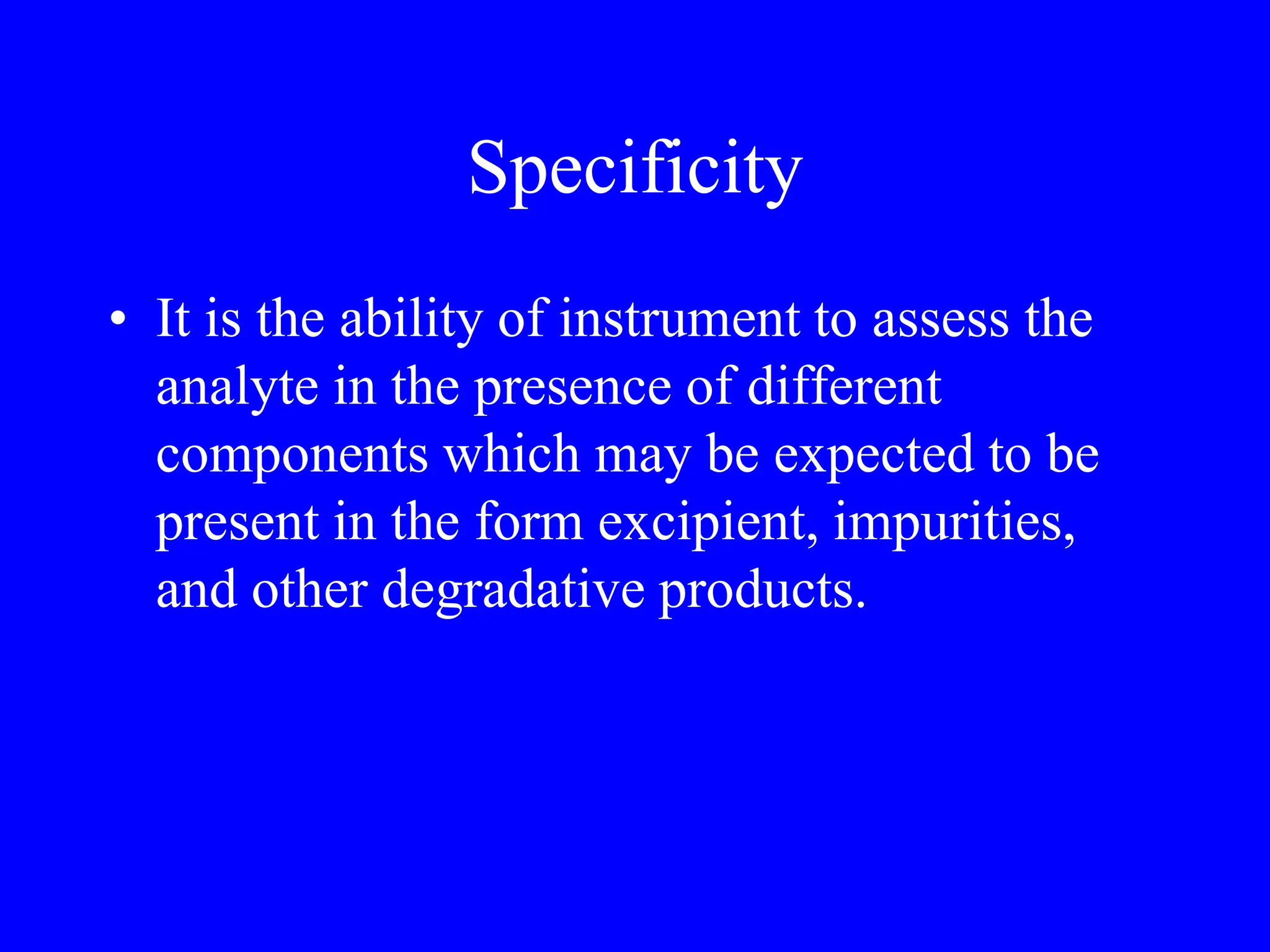 Specificity
• It is the ability of instrument to assess the
analyte in the presence of different
components which may be expected to be
present in the form excipient, impurities,
and other degradative products.
 