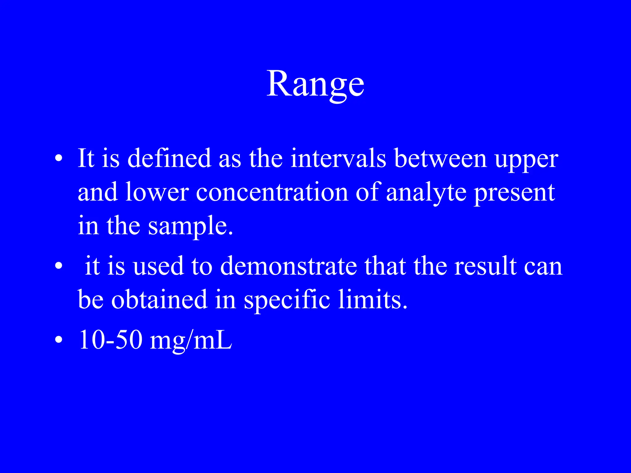 Range
• It is defined as the intervals between upper
and lower concentration of analyte present
in the sample.
• it is used to demonstrate that the result can
be obtained in specific limits.
• 10-50 mg/mL
 
