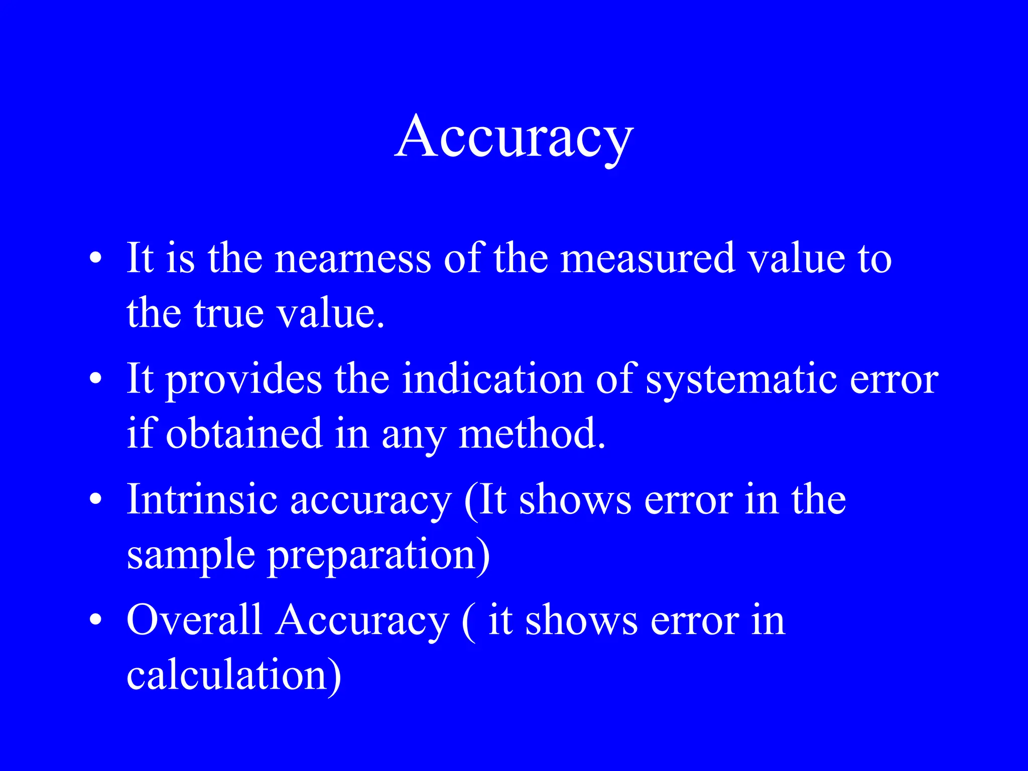 Accuracy
• It is the nearness of the measured value to
the true value.
• It provides the indication of systematic error
if obtained in any method.
• Intrinsic accuracy (It shows error in the
sample preparation)
• Overall Accuracy ( it shows error in
calculation)
 
