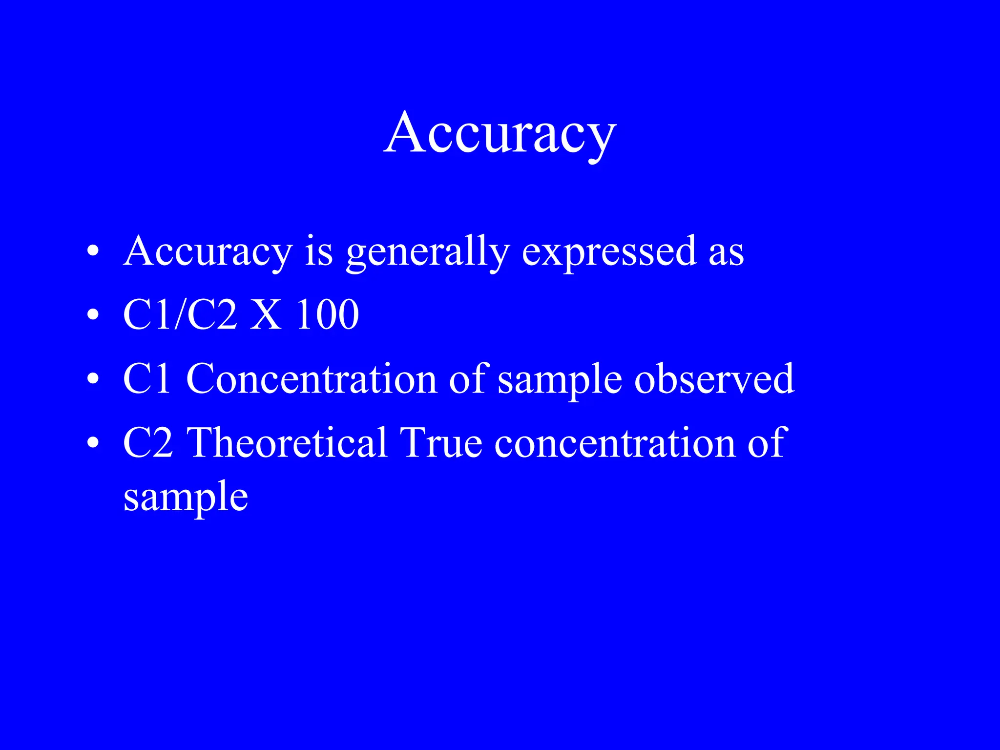 Accuracy
• Accuracy is generally expressed as
• C1/C2 X 100
• C1 Concentration of sample observed
• C2 Theoretical True concentration of
sample
 