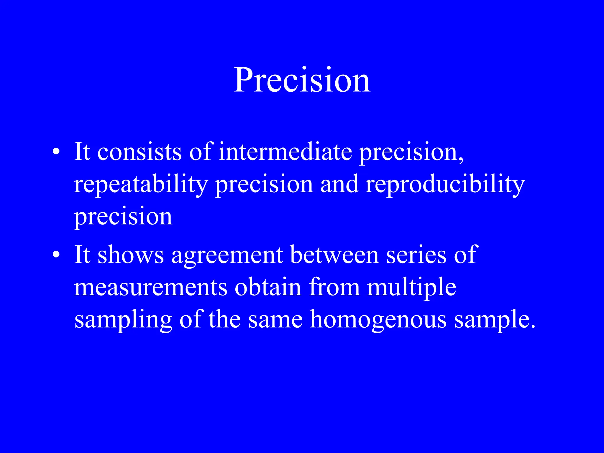 Precision
• It consists of intermediate precision,
repeatability precision and reproducibility
precision
• It shows agreement between series of
measurements obtain from multiple
sampling of the same homogenous sample.
 
