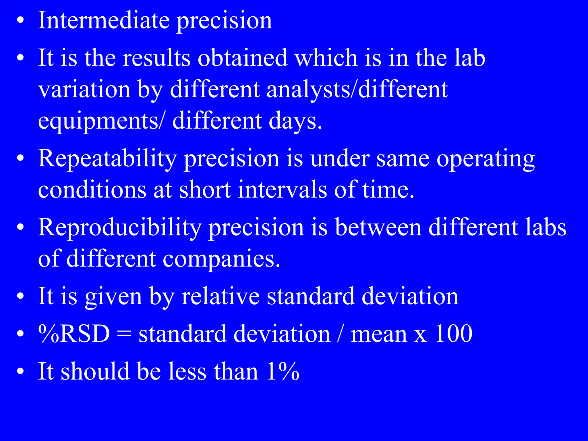 • Intermediate precision
• It is the results obtained which is in the lab
variation by different analysts/different
equipments/ different days.
• Repeatability precision is under same operating
conditions at short intervals of time.
• Reproducibility precision is between different labs
of different companies.
• It is given by relative standard deviation
• %RSD = standard deviation / mean x 100
• It should be less than 1%
 