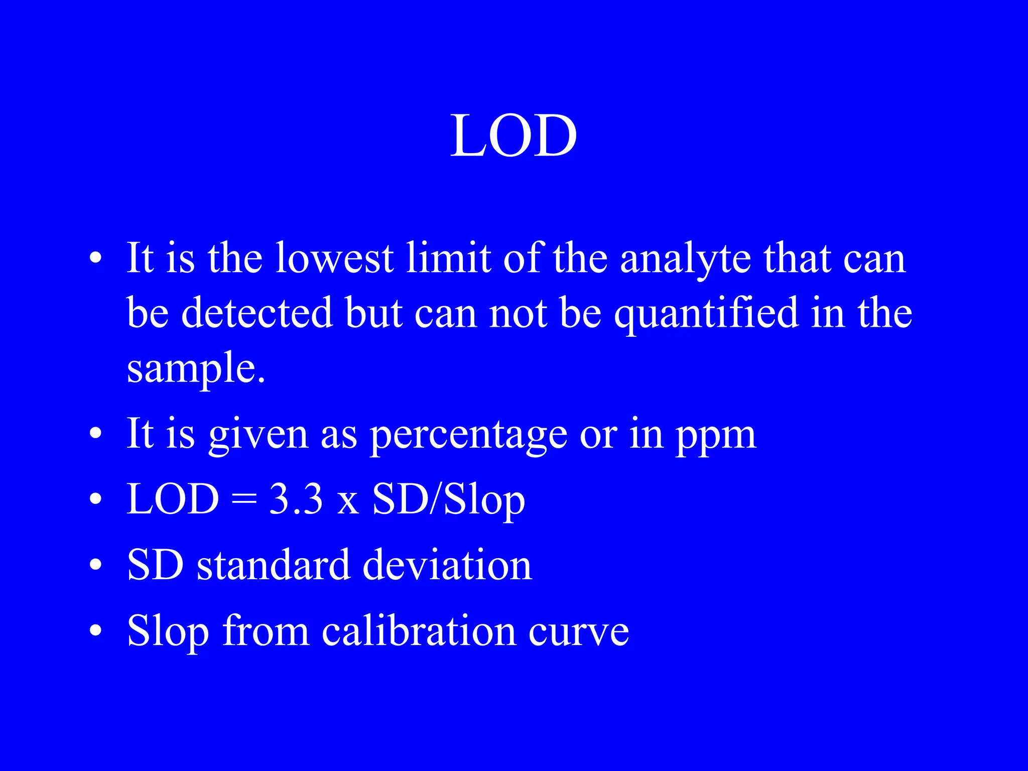 LOD
• It is the lowest limit of the analyte that can
be detected but can not be quantified in the
sample.
• It is given as percentage or in ppm
• LOD = 3.3 x SD/Slop
• SD standard deviation
• Slop from calibration curve
 