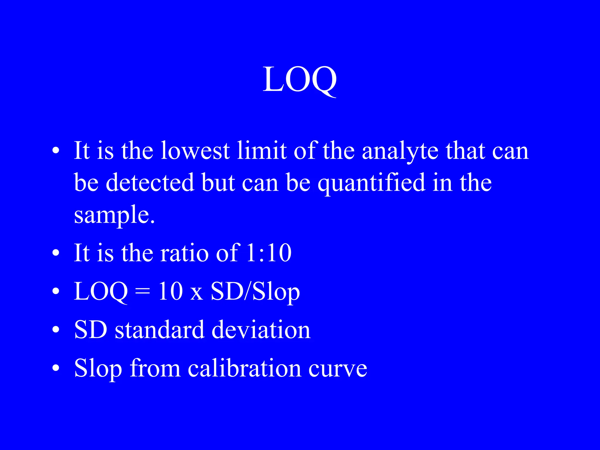 LOQ
• It is the lowest limit of the analyte that can
be detected but can be quantified in the
sample.
• It is the ratio of 1:10
• LOQ = 10 x SD/Slop
• SD standard deviation
• Slop from calibration curve
 