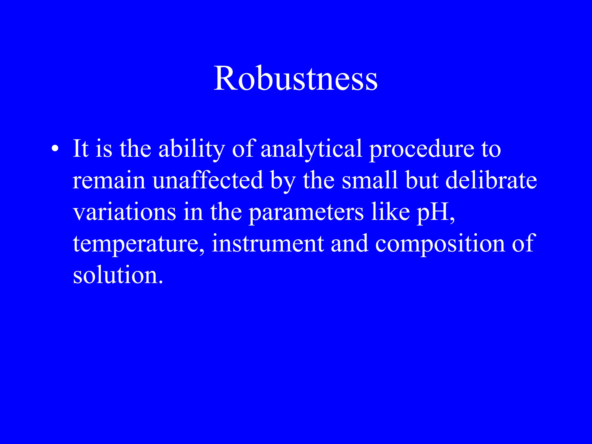 Robustness
• It is the ability of analytical procedure to
remain unaffected by the small but delibrate
variations in the parameters like pH,
temperature, instrument and composition of
solution.
 