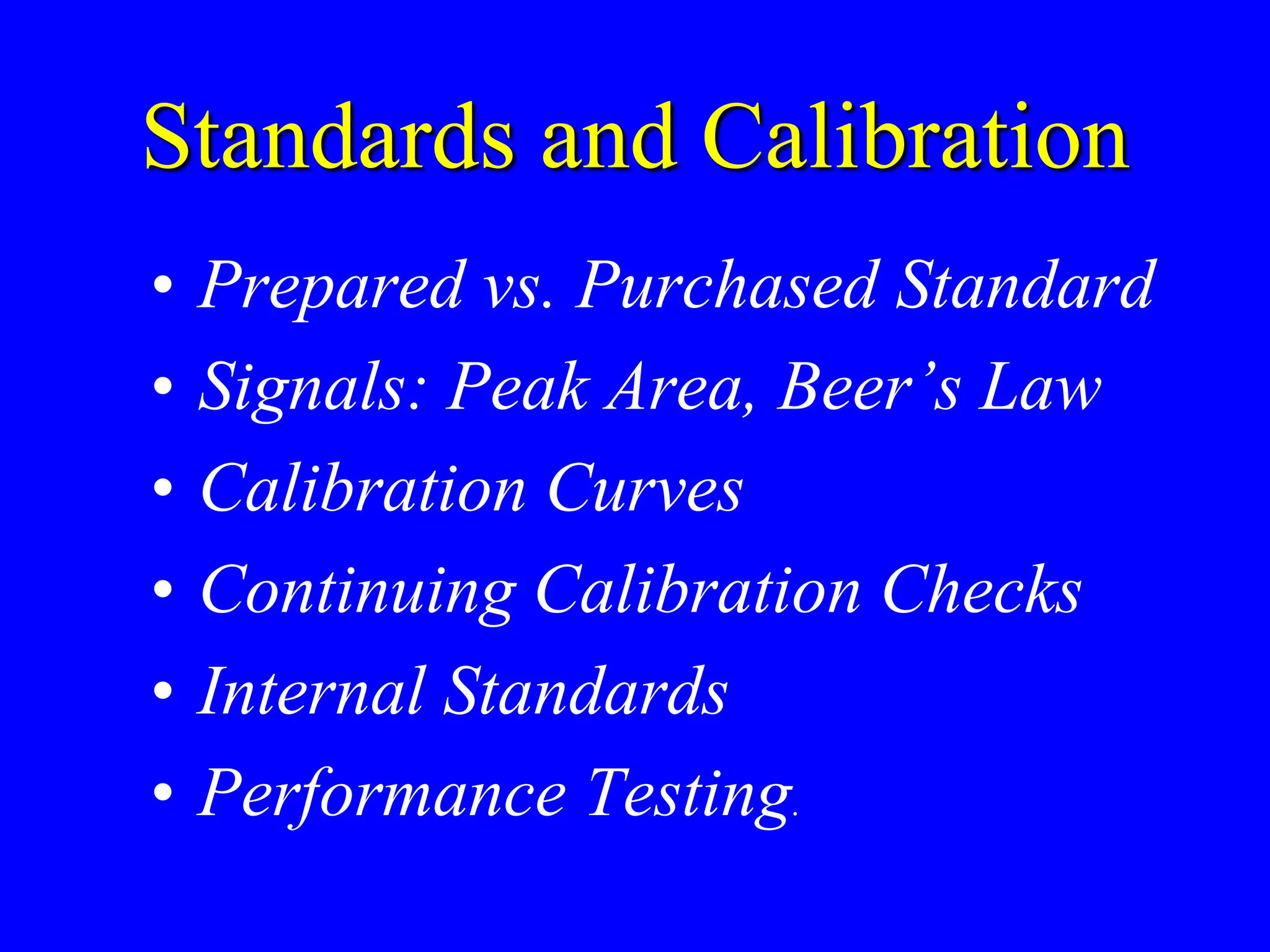 Standards and Calibration
• Prepared vs. Purchased Standard
• Signals: Peak Area, Beer’s Law
• Calibration Curves
• Continuing Calibration Checks
• Internal Standards
• Performance Testing.
 