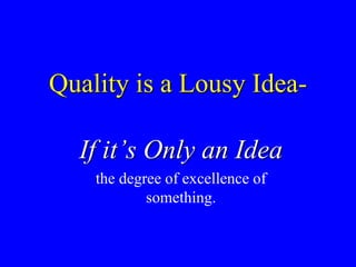 Quality is a Lousy Idea-
If it’s Only an Idea
the degree of excellence of
something.
 