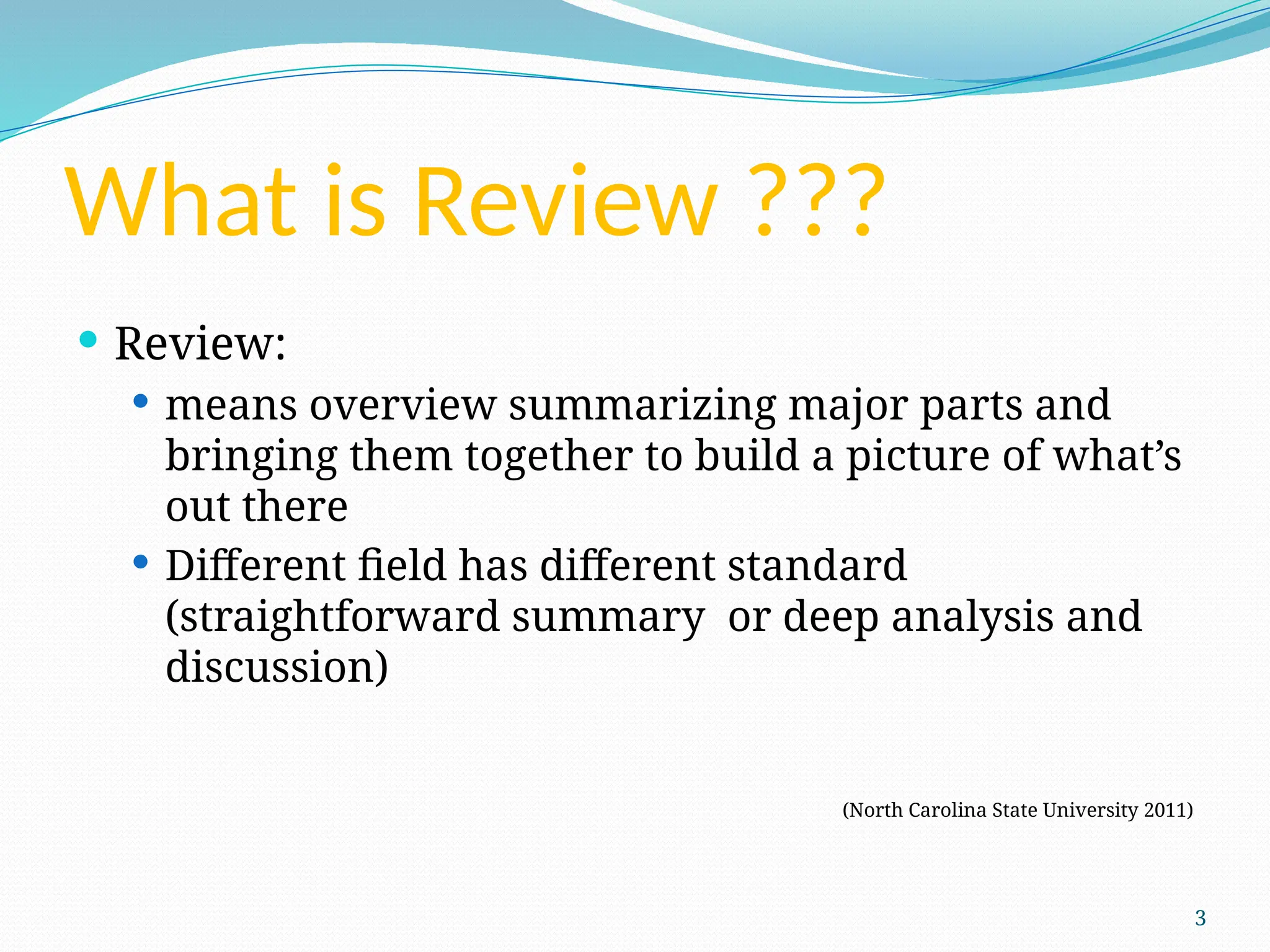 3
What is Review ???
 Review:
 means overview summarizing major parts and
bringing them together to build a picture of what’s
out there
 Different field has different standard
(straightforward summary or deep analysis and
discussion)
(North Carolina State University 2011)
 