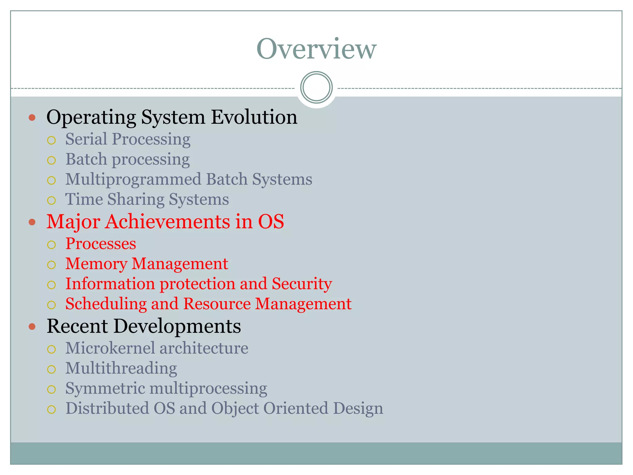 Overview

 Operating System Evolution
   Serial Processing
   Batch processing
   Multiprogrammed Batch Systems
   Time Sharing Systems

 Major Achievements in OS
   Processes
   Memory Management
   Information protection and Security
   Scheduling and Resource Management

 Recent Developments
   Microkernel architecture
   Multithreading
   Symmetric multiprocessing
   Distributed OS and Object Oriented Design
 