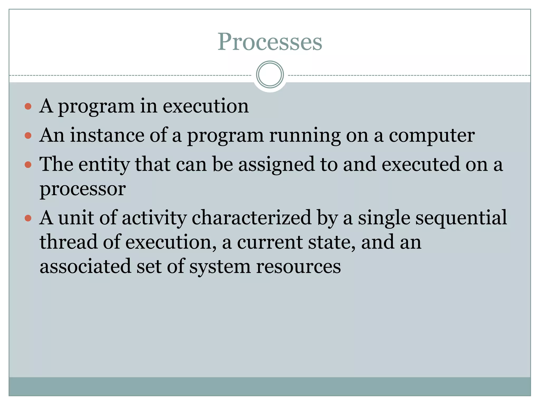 Processes

 A program in execution
 An instance of a program running on a computer
 The entity that can be assigned to and executed on a
  processor
 A unit of activity characterized by a single sequential
  thread of execution, a current state, and an
  associated set of system resources
 