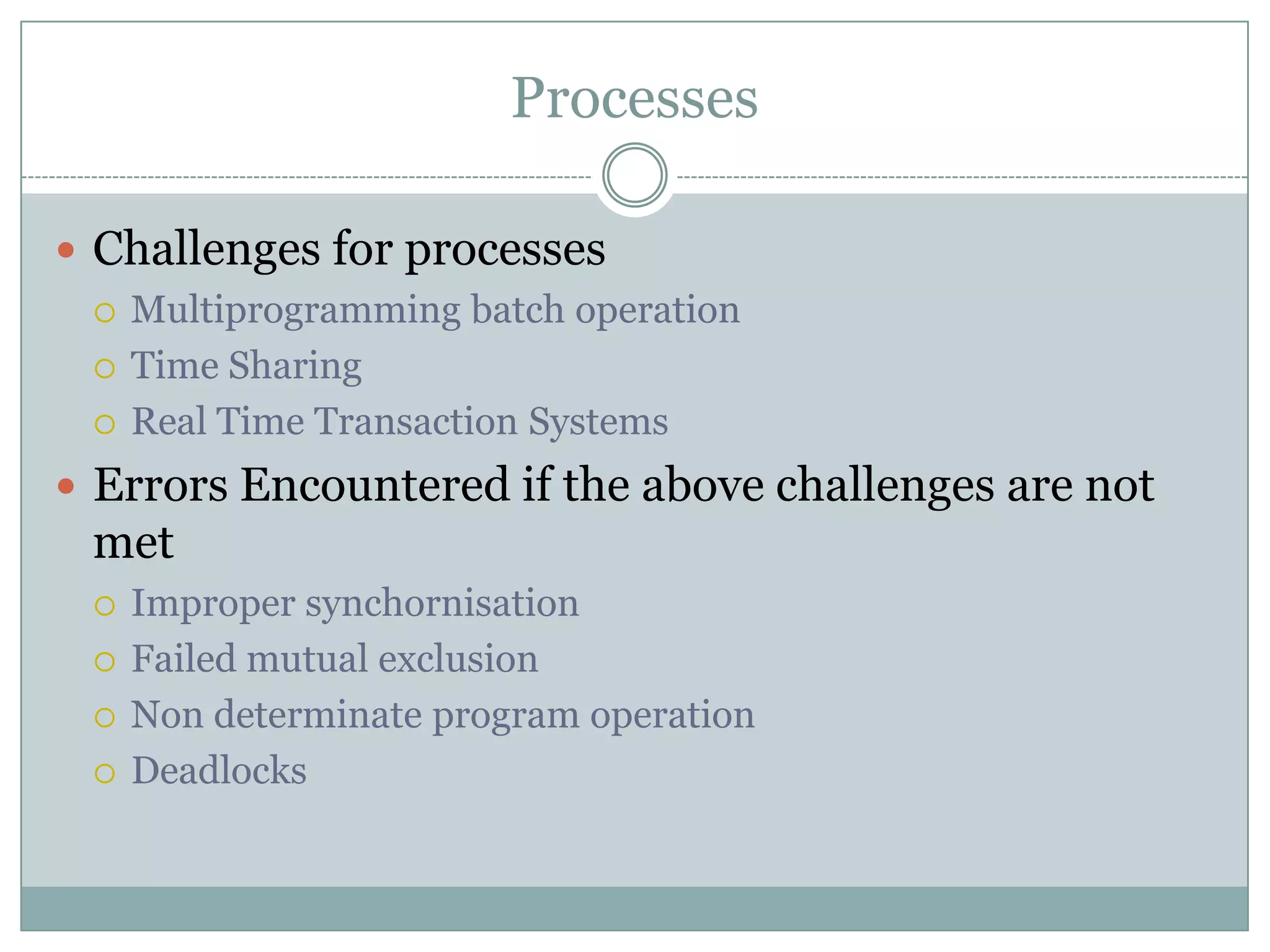 Processes

 Challenges for processes
   Multiprogramming batch operation

   Time Sharing

   Real Time Transaction Systems

 Errors Encountered if the above challenges are not
 met
    Improper synchornisation
    Failed mutual exclusion
    Non determinate program operation
    Deadlocks
 