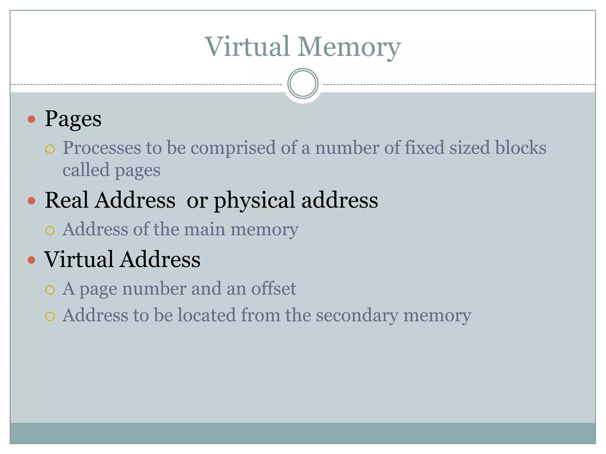 Virtual Memory

 Pages
   Processes to be comprised of a number of fixed sized blocks
    called pages
 Real Address or physical address
   Address of the main memory

 Virtual Address
   A page number and an offset

   Address to be located from the secondary memory
 