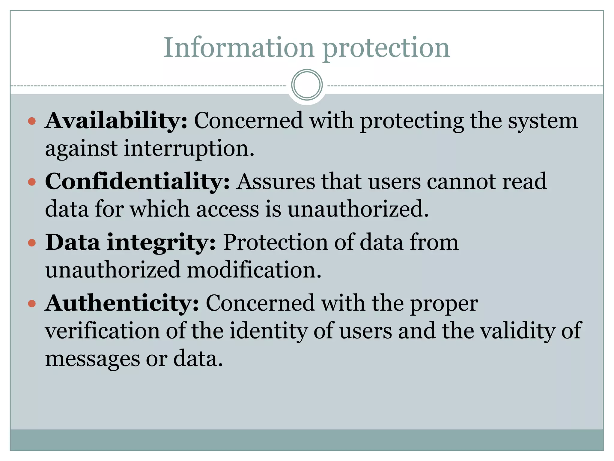Information protection

 Availability: Concerned with protecting the system
  against interruption.
 Confidentiality: Assures that users cannot read
  data for which access is unauthorized.
 Data integrity: Protection of data from
  unauthorized modification.
 Authenticity: Concerned with the proper
  verification of the identity of users and the validity of
  messages or data.
 