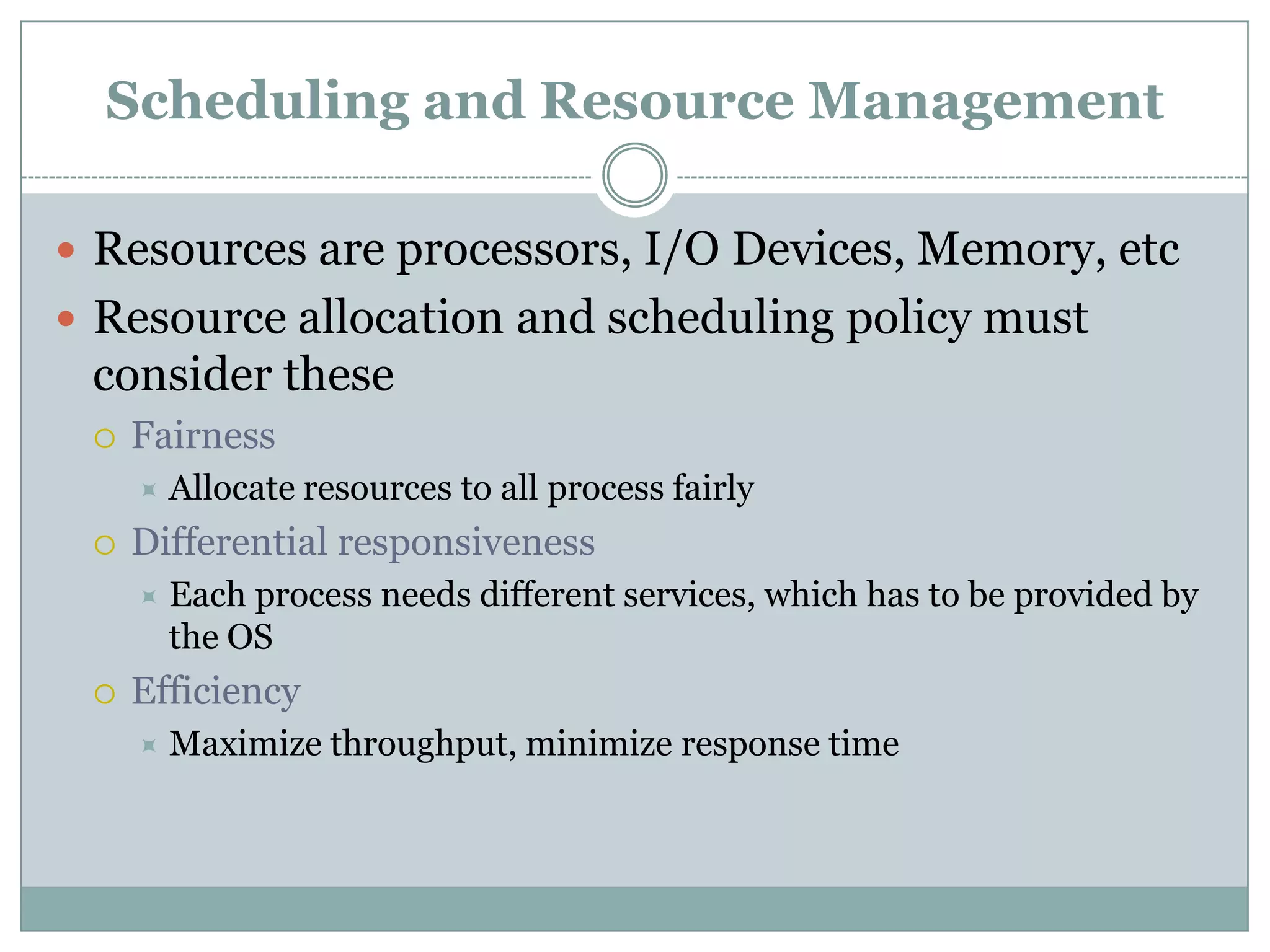 Scheduling and Resource Management

 Resources are processors, I/O Devices, Memory, etc
 Resource allocation and scheduling policy must
 consider these
    Fairness
        Allocate resources to all process fairly
    Differential responsiveness
        Each process needs different services, which has to be provided by
         the OS
    Efficiency
        Maximize throughput, minimize response time
 