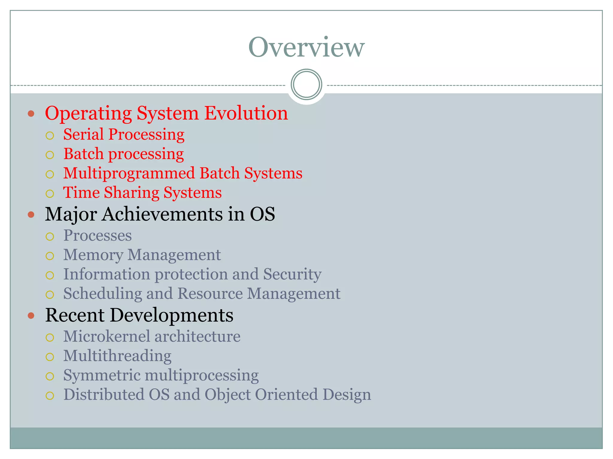 Overview

 Operating System Evolution
   Serial Processing
   Batch processing
   Multiprogrammed Batch Systems
   Time Sharing Systems

 Major Achievements in OS
   Processes
   Memory Management
   Information protection and Security
   Scheduling and Resource Management

 Recent Developments
   Microkernel architecture
   Multithreading
   Symmetric multiprocessing
   Distributed OS and Object Oriented Design
 