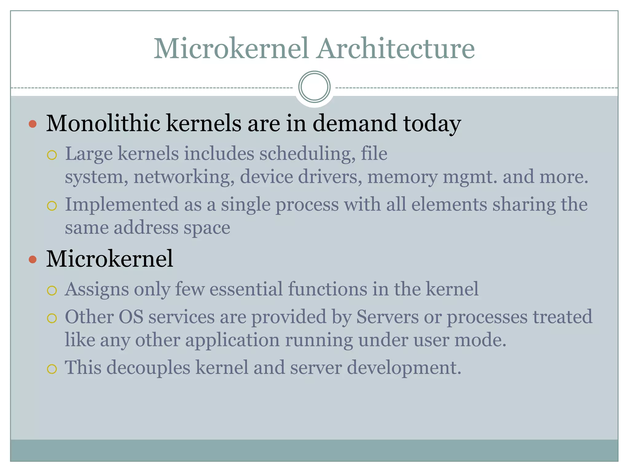 Microkernel Architecture

 Monolithic kernels are in demand today
   Large kernels includes scheduling, file
    system, networking, device drivers, memory mgmt. and more.
   Implemented as a single process with all elements sharing the
    same address space
 Microkernel
   Assigns only few essential functions in the kernel

   Other OS services are provided by Servers or processes treated
    like any other application running under user mode.
   This decouples kernel and server development.
 