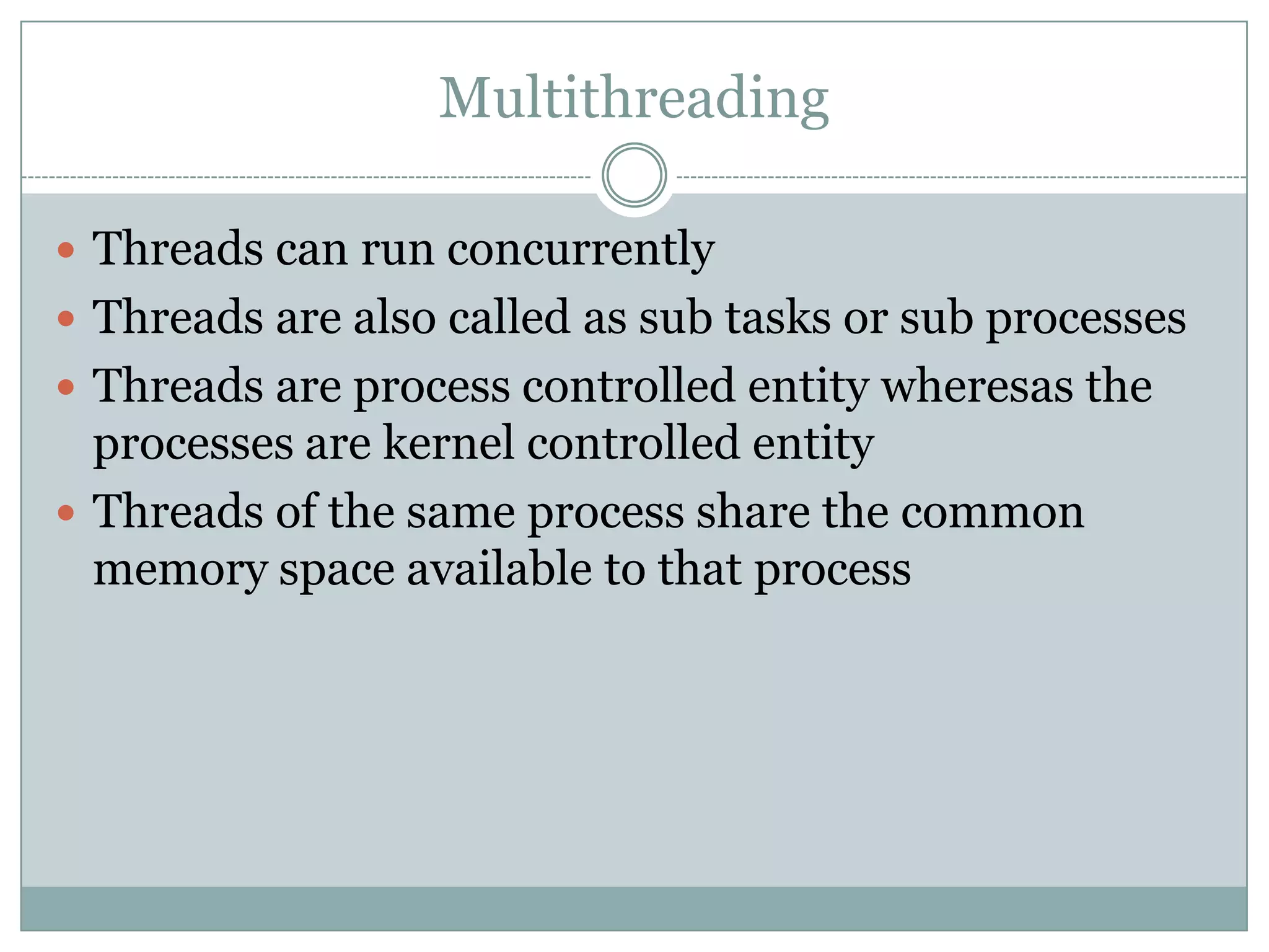 Multithreading

 Threads can run concurrently
 Threads are also called as sub tasks or sub processes
 Threads are process controlled entity wheresas the
  processes are kernel controlled entity
 Threads of the same process share the common
  memory space available to that process
 