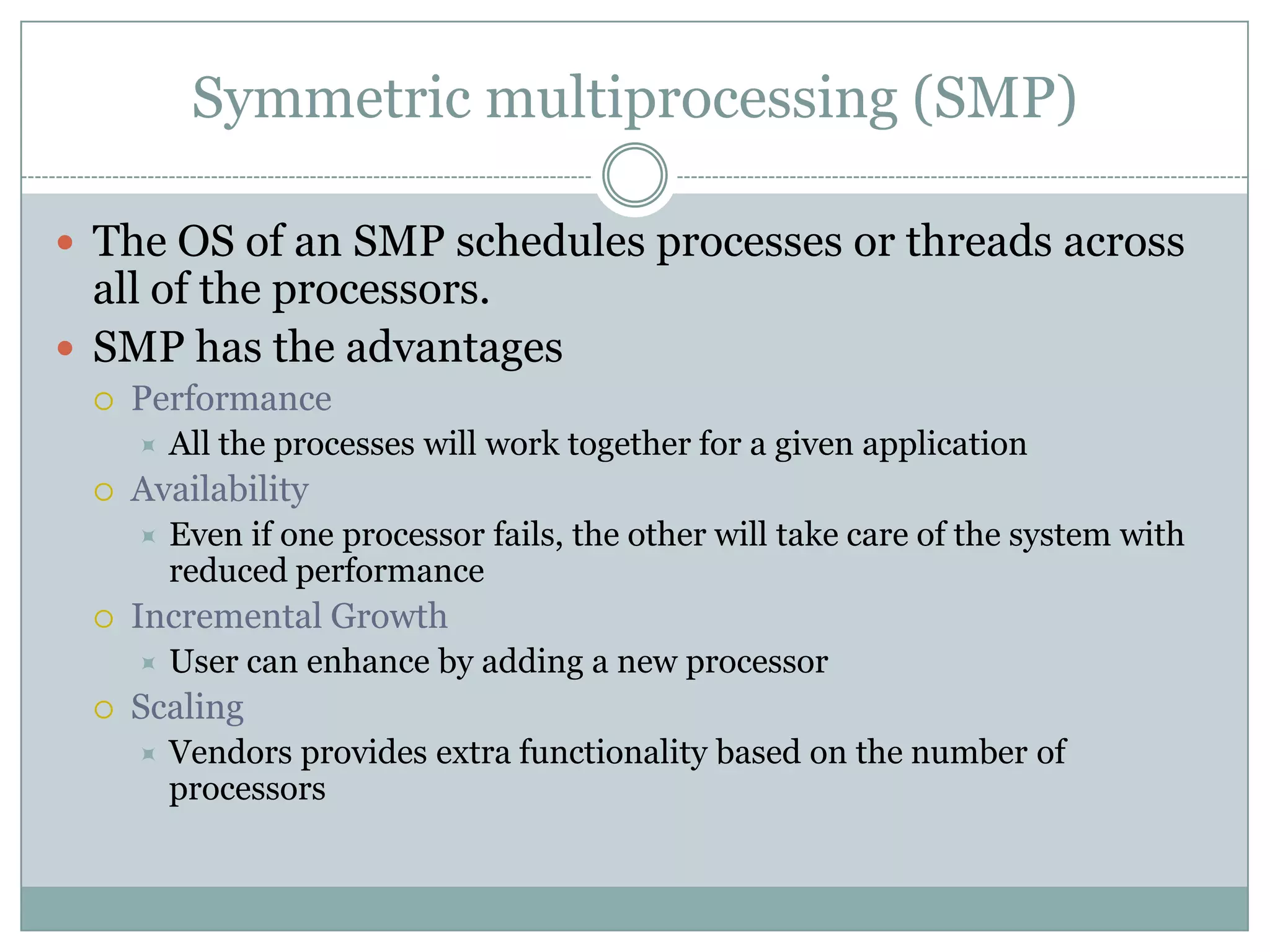Symmetric multiprocessing (SMP)

 The OS of an SMP schedules processes or threads across
  all of the processors.
 SMP has the advantages
    Performance
        All the processes will work together for a given application
    Availability
        Even if one processor fails, the other will take care of the system with
         reduced performance
    Incremental Growth
        User can enhance by adding a new processor
    Scaling
        Vendors provides extra functionality based on the number of
         processors
 