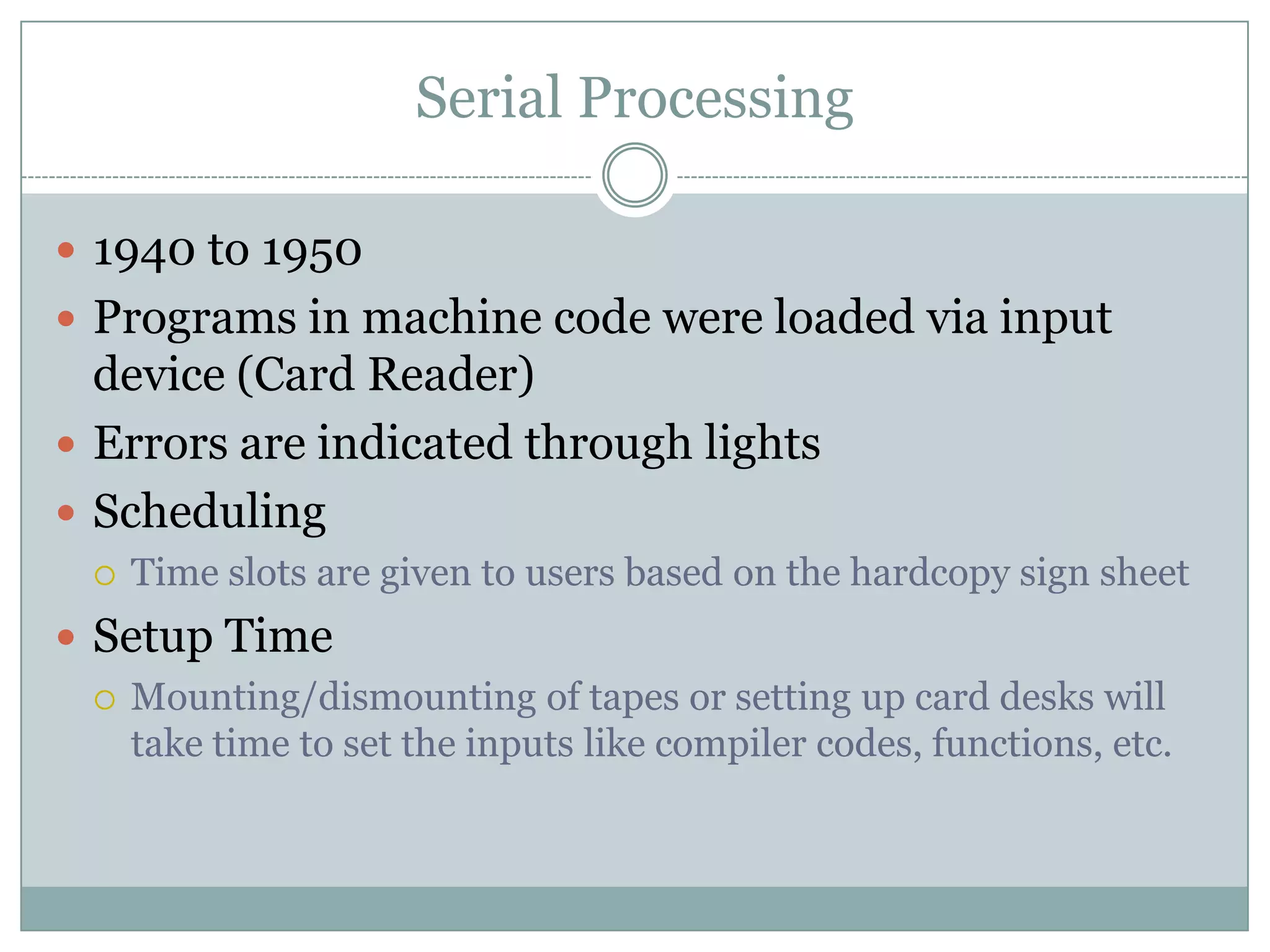 Serial Processing

 1940 to 1950
 Programs in machine code were loaded via input
  device (Card Reader)
 Errors are indicated through lights
 Scheduling
     Time slots are given to users based on the hardcopy sign sheet
 Setup Time
   Mounting/dismounting of tapes or setting up card desks will
    take time to set the inputs like compiler codes, functions, etc.
 
