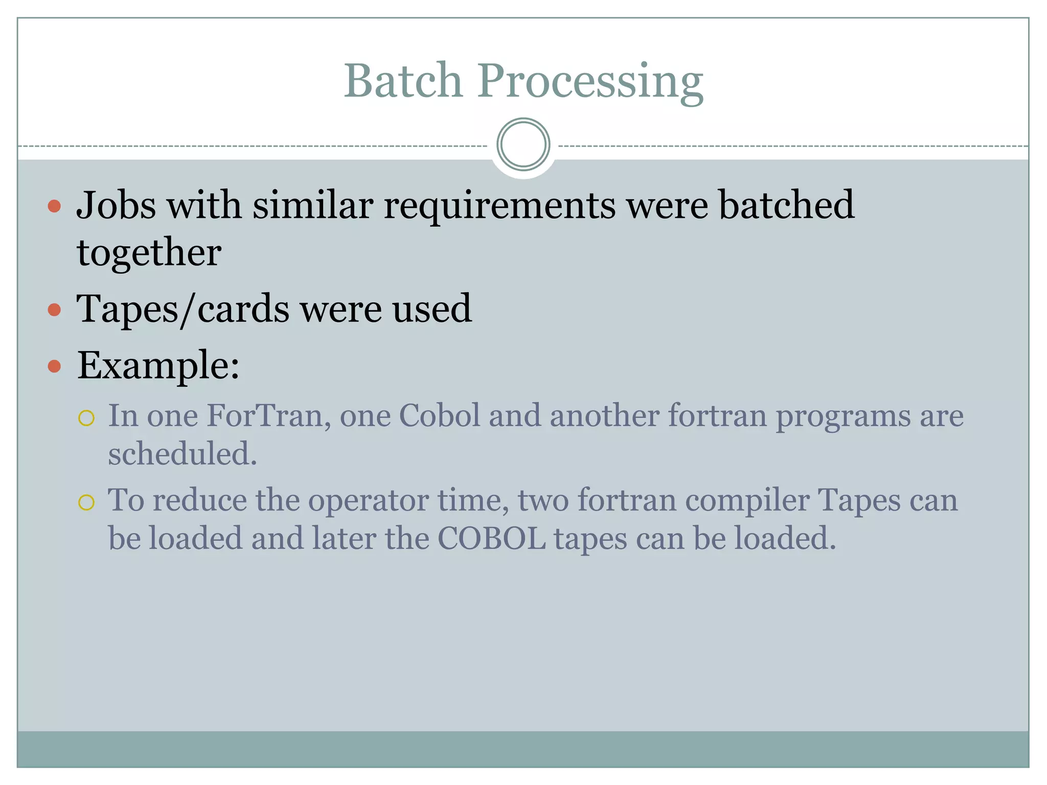 Batch Processing

 Jobs with similar requirements were batched
  together
 Tapes/cards were used
 Example:
    In one ForTran, one Cobol and another fortran programs are
     scheduled.
    To reduce the operator time, two fortran compiler Tapes can
     be loaded and later the COBOL tapes can be loaded.
 