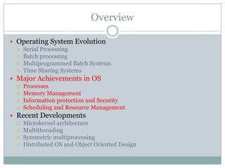 Overview

 Operating System Evolution
   Serial Processing
   Batch processing
   Multiprogrammed Batch Systems
   Time Sharing Systems

 Major Achievements in OS
   Processes
   Memory Management
   Information protection and Security
   Scheduling and Resource Management

 Recent Developments
   Microkernel architecture
   Multithreading
   Symmetric multiprocessing
   Distributed OS and Object Oriented Design
 