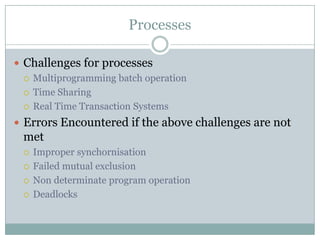 Processes

 Challenges for processes
   Multiprogramming batch operation

   Time Sharing

   Real Time Transaction Systems

 Errors Encountered if the above challenges are not
 met
    Improper synchornisation
    Failed mutual exclusion
    Non determinate program operation
    Deadlocks
 
