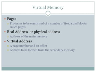 Virtual Memory

 Pages
   Processes to be comprised of a number of fixed sized blocks
    called pages
 Real Address or physical address
   Address of the main memory

 Virtual Address
   A page number and an offset

   Address to be located from the secondary memory
 