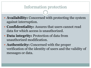 Information protection

 Availability: Concerned with protecting the system
  against interruption.
 Confidentiality: Assures that users cannot read
  data for which access is unauthorized.
 Data integrity: Protection of data from
  unauthorized modification.
 Authenticity: Concerned with the proper
  verification of the identity of users and the validity of
  messages or data.
 
