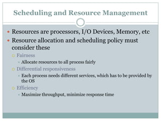 Scheduling and Resource Management

 Resources are processors, I/O Devices, Memory, etc
 Resource allocation and scheduling policy must
 consider these
    Fairness
        Allocate resources to all process fairly
    Differential responsiveness
        Each process needs different services, which has to be provided by
         the OS
    Efficiency
        Maximize throughput, minimize response time
 
