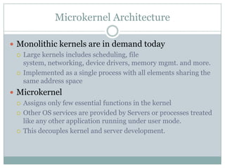 Microkernel Architecture

 Monolithic kernels are in demand today
   Large kernels includes scheduling, file
    system, networking, device drivers, memory mgmt. and more.
   Implemented as a single process with all elements sharing the
    same address space
 Microkernel
   Assigns only few essential functions in the kernel

   Other OS services are provided by Servers or processes treated
    like any other application running under user mode.
   This decouples kernel and server development.
 