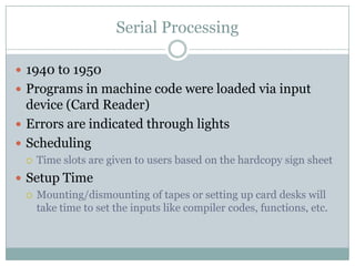 Serial Processing

 1940 to 1950
 Programs in machine code were loaded via input
  device (Card Reader)
 Errors are indicated through lights
 Scheduling
     Time slots are given to users based on the hardcopy sign sheet
 Setup Time
   Mounting/dismounting of tapes or setting up card desks will
    take time to set the inputs like compiler codes, functions, etc.
 