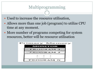 Multiprogramming

 Used to increase the resource utilisation,
 Allows more than one job (program) to utilize CPU
  time at any moment.
 More number of programs competing for system
  resources, better will be resource utilisation
 