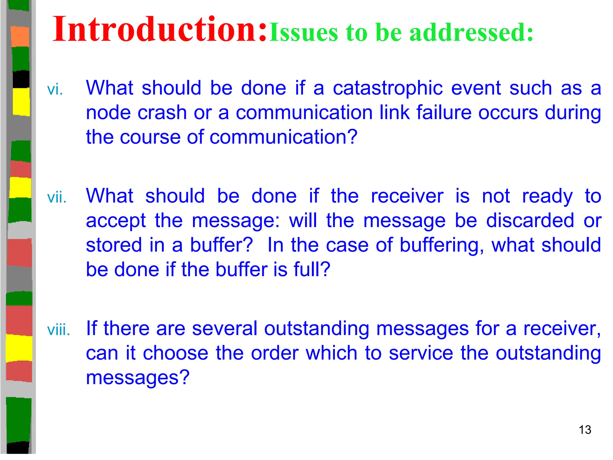 Introduction:Issues to be addressed:
vi. What should be done if a catastrophic event such as a
node crash or a communication link failure occurs during
the course of communication?
vii. What should be done if the receiver is not ready to
accept the message: will the message be discarded or
stored in a buffer? In the case of buffering, what should
be done if the buffer is full?
viii. If there are several outstanding messages for a receiver,
can it choose the order which to service the outstanding
messages?
13
 