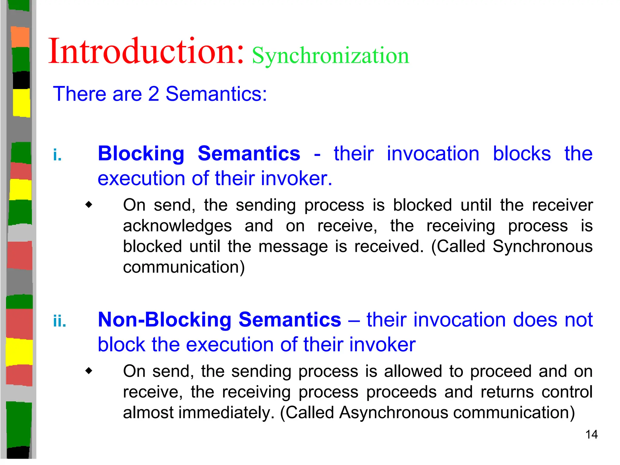 Introduction: Synchronization
There are 2 Semantics:
i. Blocking Semantics - their invocation blocks the
execution of their invoker.
 On send, the sending process is blocked until the receiver
acknowledges and on receive, the receiving process is
blocked until the message is received. (Called Synchronous
communication)
ii. Non-Blocking Semantics – their invocation does not
block the execution of their invoker
 On send, the sending process is allowed to proceed and on
receive, the receiving process proceeds and returns control
almost immediately. (Called Asynchronous communication)
14
 