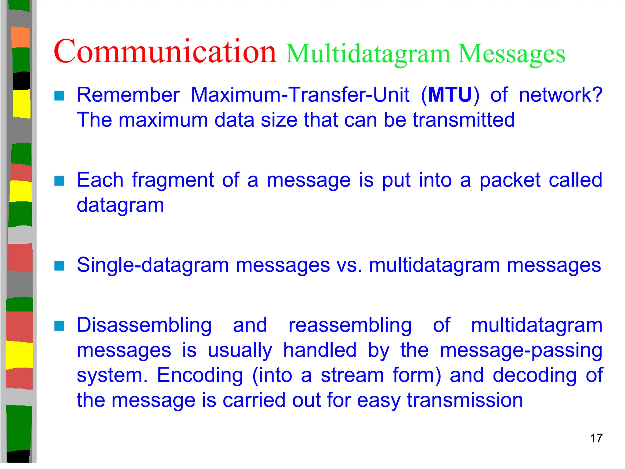 Communication Multidatagram Messages
 Remember Maximum-Transfer-Unit (MTU) of network?
The maximum data size that can be transmitted
 Each fragment of a message is put into a packet called
datagram
 Single-datagram messages vs. multidatagram messages
 Disassembling and reassembling of multidatagram
messages is usually handled by the message-passing
system. Encoding (into a stream form) and decoding of
the message is carried out for easy transmission
17
 