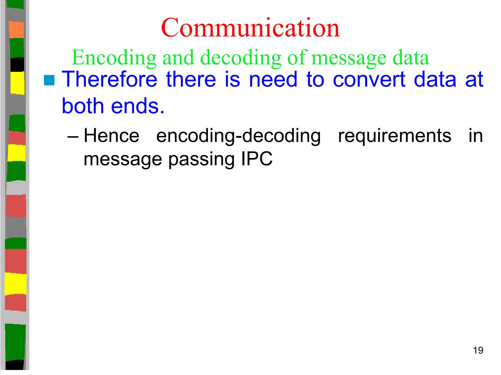 Communication
Encoding and decoding of message data
 Therefore there is need to convert data at
both ends.
– Hence encoding-decoding requirements in
message passing IPC
19
 