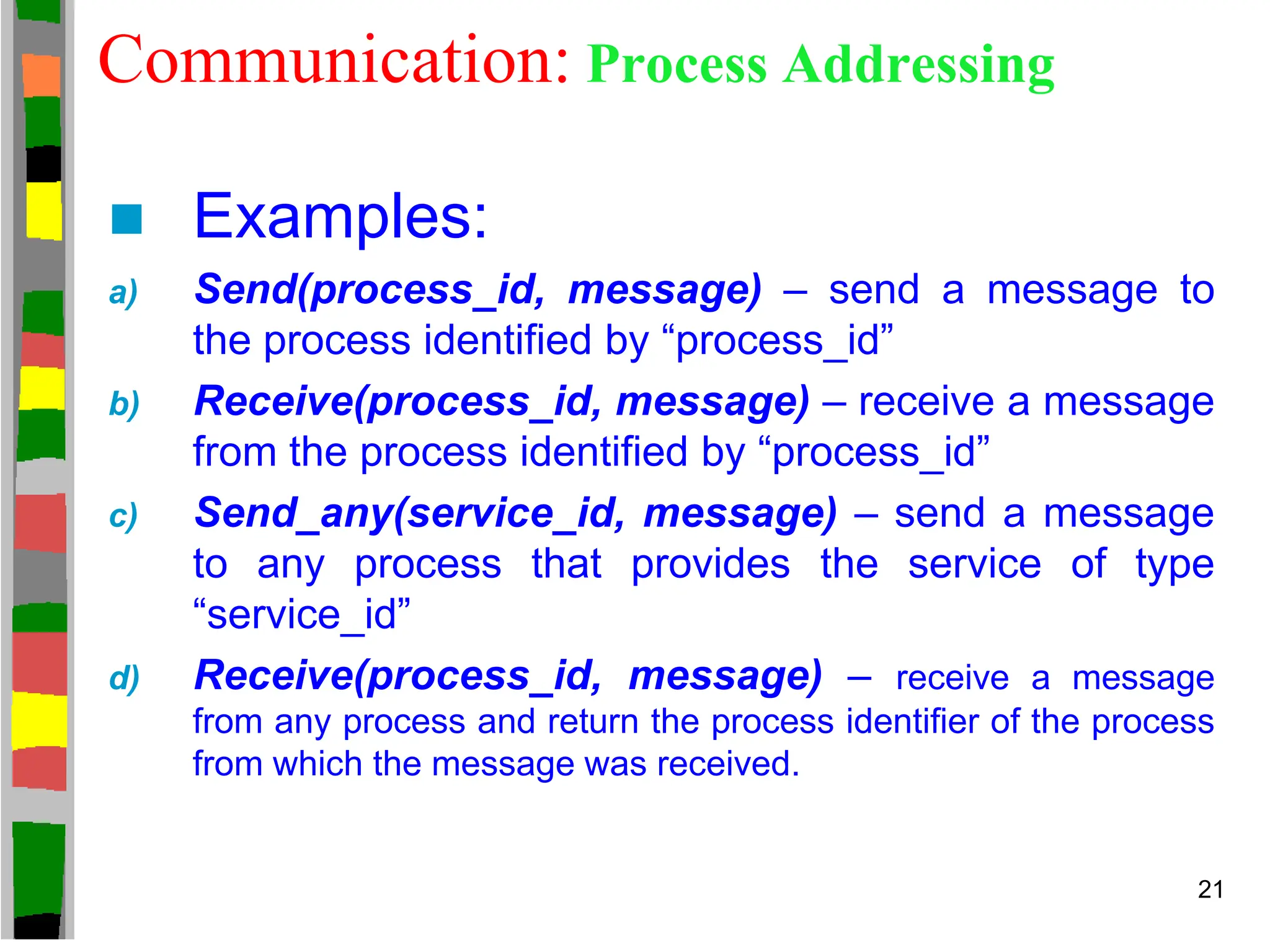 Communication: Process Addressing
 Examples:
a) Send(process_id, message) – send a message to
the process identified by “process_id”
b) Receive(process_id, message) – receive a message
from the process identified by “process_id”
c) Send_any(service_id, message) – send a message
to any process that provides the service of type
“service_id”
d) Receive(process_id, message) – receive a message
from any process and return the process identifier of the process
from which the message was received.
21
 
