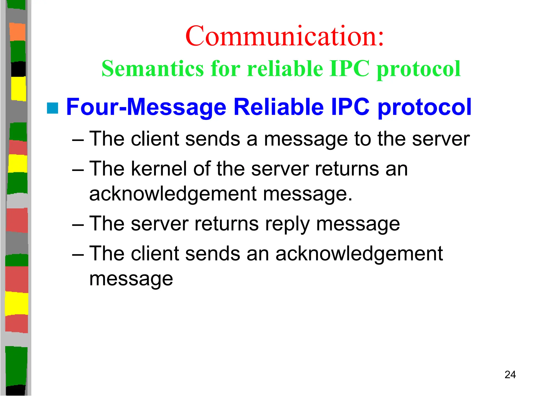 Communication:
Semantics for reliable IPC protocol
 Four-Message Reliable IPC protocol
– The client sends a message to the server
– The kernel of the server returns an
acknowledgement message.
– The server returns reply message
– The client sends an acknowledgement
message
24
 