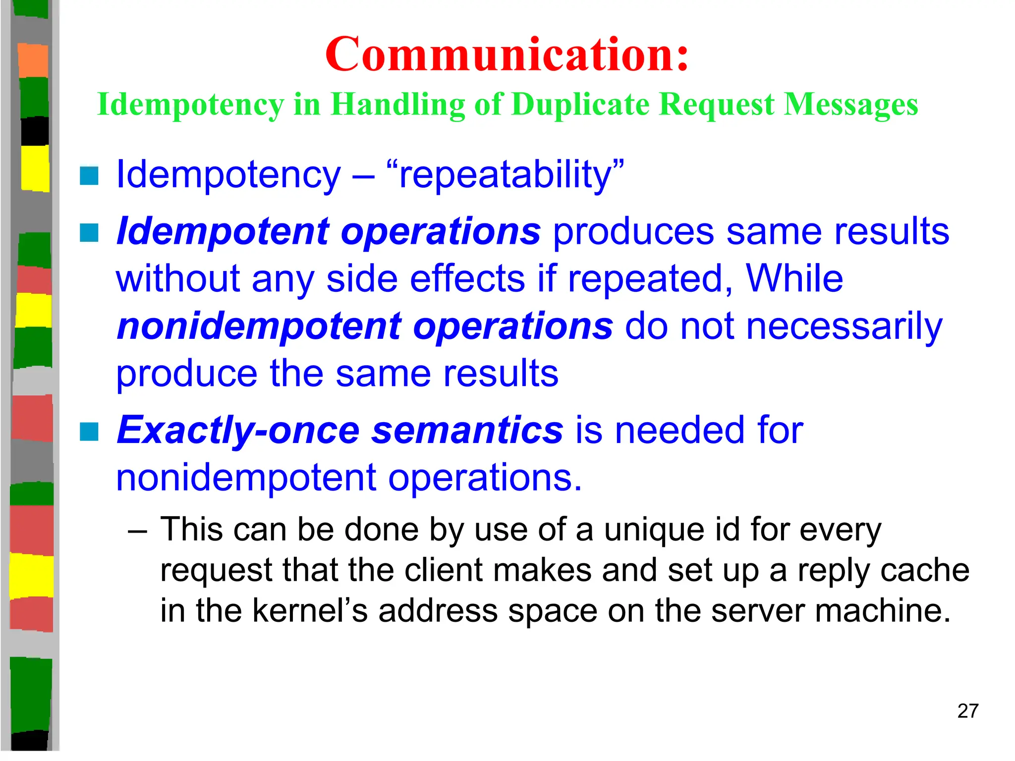 Communication:
Idempotency in Handling of Duplicate Request Messages
 Idempotency – “repeatability”
 Idempotent operations produces same results
without any side effects if repeated, While
nonidempotent operations do not necessarily
produce the same results
 Exactly-once semantics is needed for
nonidempotent operations.
– This can be done by use of a unique id for every
request that the client makes and set up a reply cache
in the kernel’s address space on the server machine.
27
 