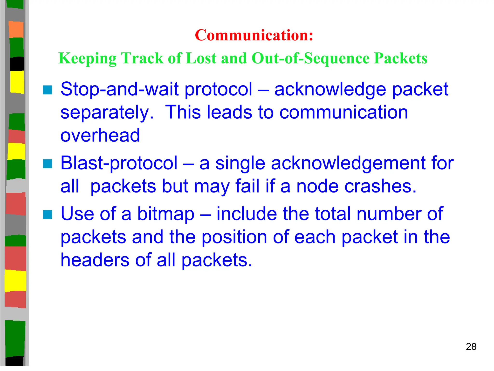 Communication:
Keeping Track of Lost and Out-of-Sequence Packets
 Stop-and-wait protocol – acknowledge packet
separately. This leads to communication
overhead
 Blast-protocol – a single acknowledgement for
all packets but may fail if a node crashes.
 Use of a bitmap – include the total number of
packets and the position of each packet in the
headers of all packets.
28
 