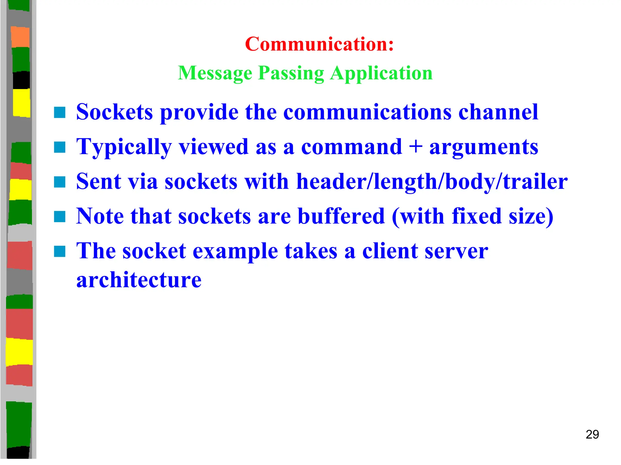 Communication:
Message Passing Application
 Sockets provide the communications channel
 Typically viewed as a command + arguments
 Sent via sockets with header/length/body/trailer
 Note that sockets are buffered (with fixed size)
 The socket example takes a client server
architecture
29
 