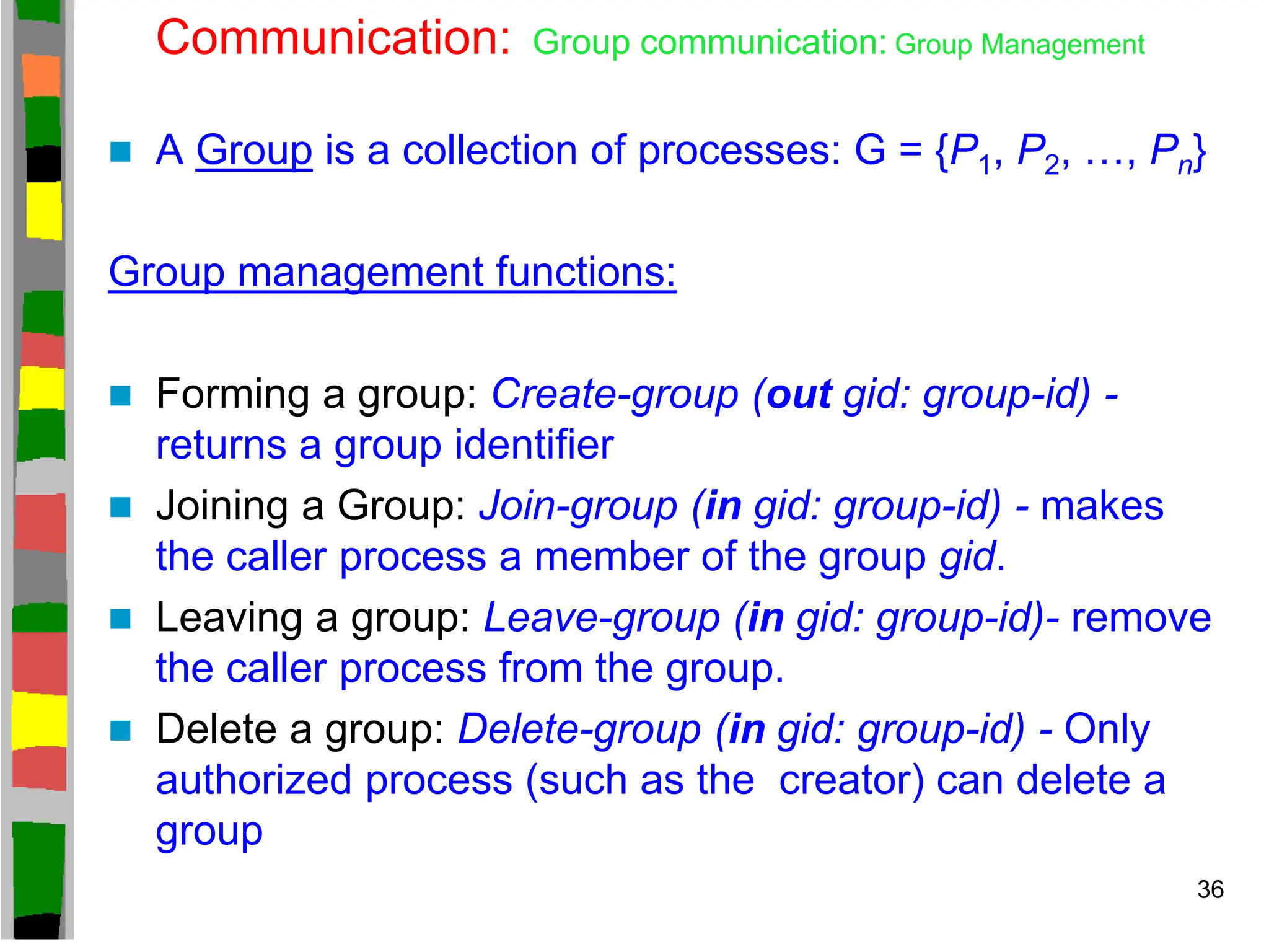 Communication: Group communication: Group Management
 A Group is a collection of processes: G = {P1, P2, …, Pn}
Group management functions:
 Forming a group: Create-group (out gid: group-id) -
returns a group identifier
 Joining a Group: Join-group (in gid: group-id) - makes
the caller process a member of the group gid.
 Leaving a group: Leave-group (in gid: group-id)- remove
the caller process from the group.
 Delete a group: Delete-group (in gid: group-id) - Only
authorized process (such as the creator) can delete a
group
36
 