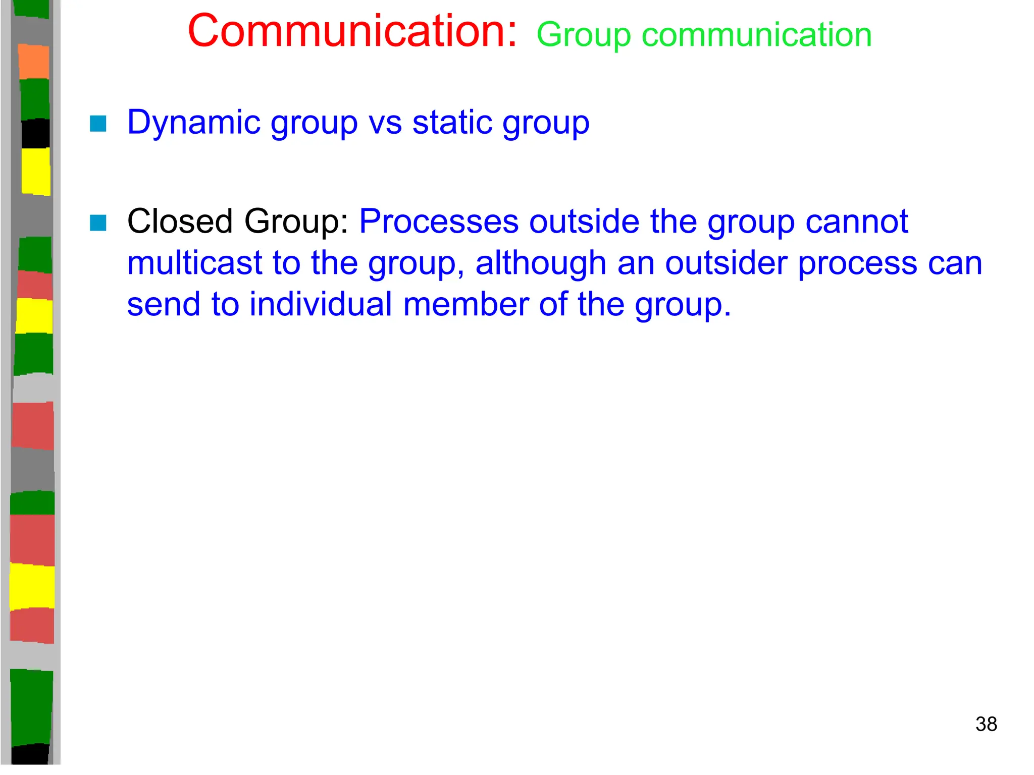 Communication: Group communication
 Dynamic group vs static group
 Closed Group: Processes outside the group cannot
multicast to the group, although an outsider process can
send to individual member of the group.
38
 